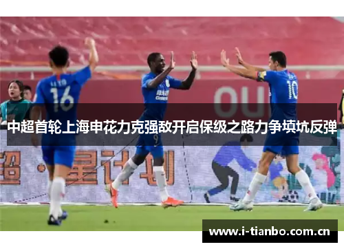 中超首轮上海申花力克强敌开启保级之路力争填坑反弹