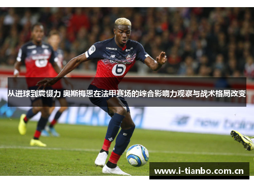 从进球到震慑力 奥斯梅恩在法甲赛场的综合影响力观察与战术格局改变